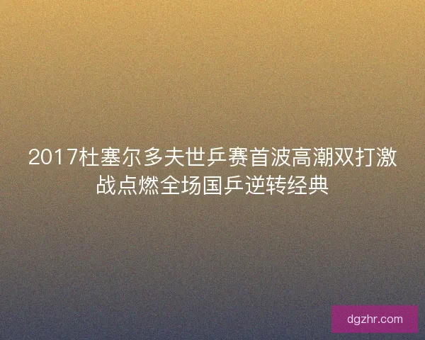 2017杜塞尔多夫世乒赛首波高潮双打激战点燃全场国乒逆转经典