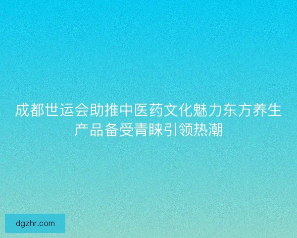 成都世运会助推中医药文化魅力东方养生产品备受青睐引领热潮