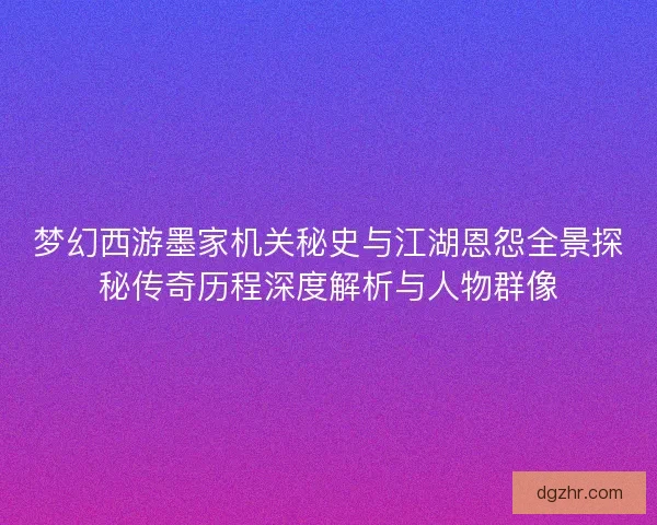 梦幻西游墨家机关秘史与江湖恩怨全景探秘传奇历程深度解析与人物群像