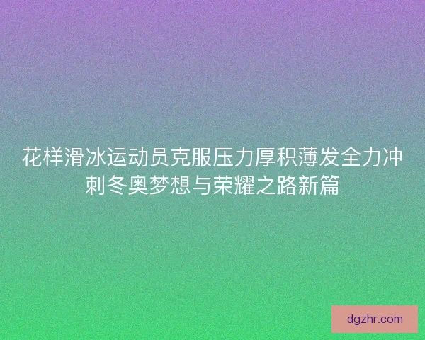 花样滑冰运动员克服压力厚积薄发全力冲刺冬奥梦想与荣耀之路新篇
