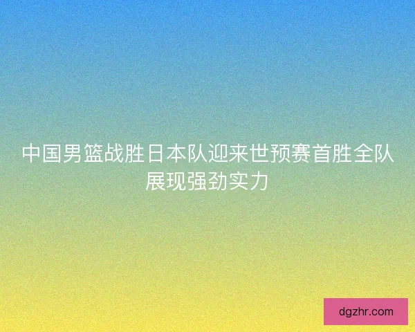 中国男篮战胜日本队迎来世预赛首胜全队展现强劲实力