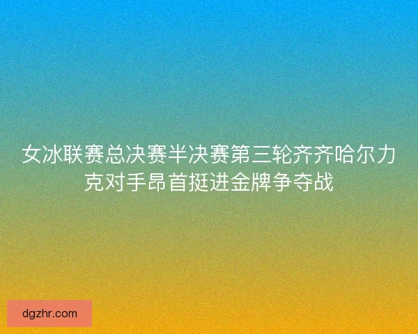 女冰联赛总决赛半决赛第三轮齐齐哈尔力克对手昂首挺进金牌争夺战