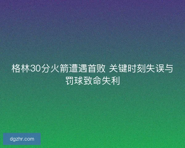 格林30分火箭遭遇首败 关键时刻失误与罚球致命失利 格林30分火箭遭遇首败 关键时刻失误与罚球致命失利