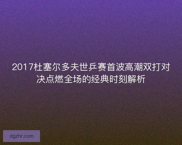 2017杜塞尔多夫世乒赛首波高潮双打对决点燃全场的经典时刻解析 2017杜塞尔多夫世乒赛首波高潮双打对决点燃全场的经典时刻解析