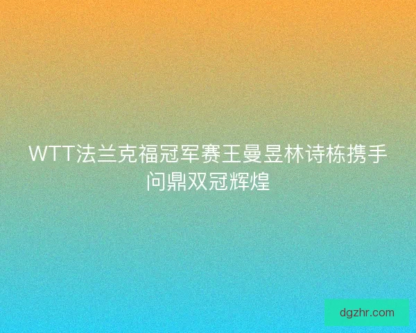 WTT法兰克福冠军赛王曼昱林诗栋携手问鼎双冠辉煌 WTT法兰克福冠军赛王曼昱林诗栋携手问鼎双冠辉煌