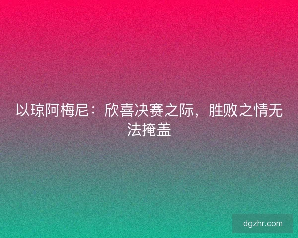 以琼阿梅尼：欣喜决赛之际，胜败之情无法掩盖