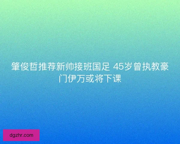 肇俊哲推荐新帅接班国足 45岁曾执教豪门伊万或将下课