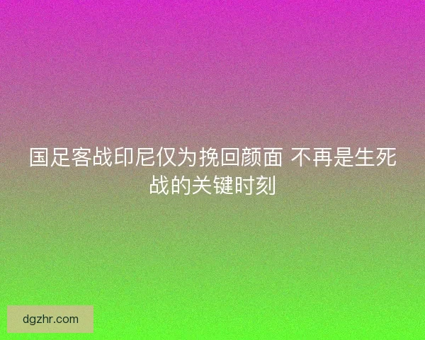 国足客战印尼仅为挽回颜面 不再是生死战的关键时刻