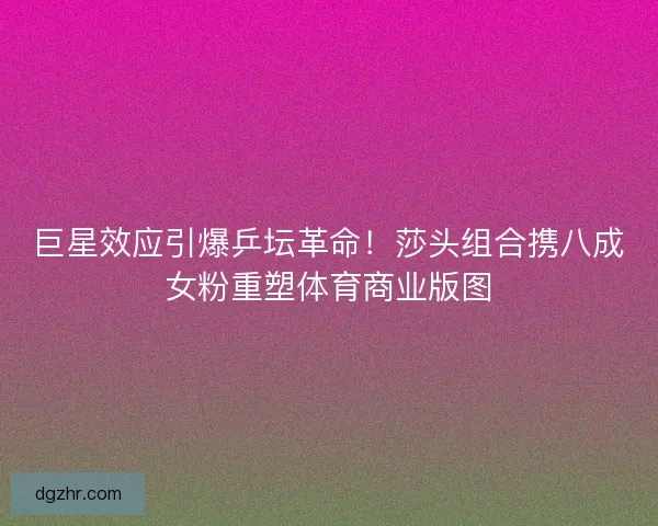 巨星效应引爆乒坛革命！莎头组合携八成女粉重塑体育商业版图