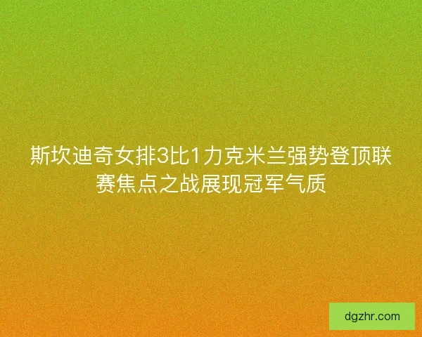 斯坎迪奇女排3比1力克米兰强势登顶联赛焦点之战展现冠军气质