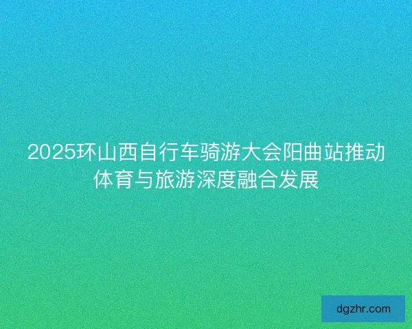 2025环山西自行车骑游大会阳曲站推动体育与旅游深度融合发展