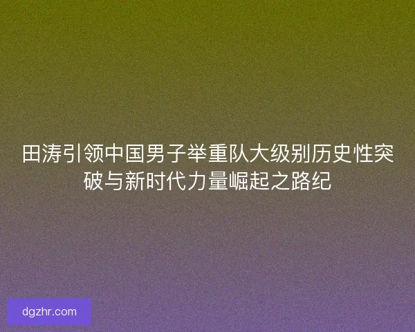 田涛引领中国男子举重队大级别历史性突破与新时代力量崛起之路纪 田涛引领中国男子举重队大级别历史性突破与新时代力量崛起之路纪