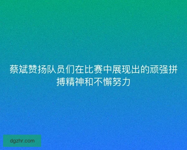 蔡斌赞扬队员们在比赛中展现出的顽强拼搏精神和不懈努力