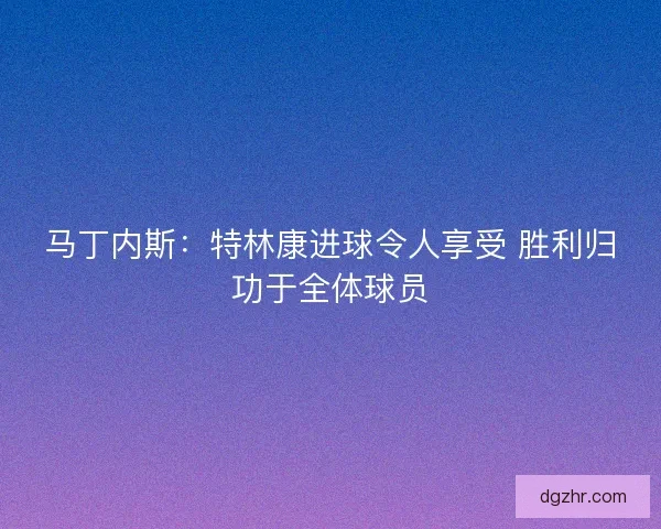 马丁内斯:特林康进球令人享受 胜利归功于全体球员 马丁内斯:特林康进球令人享受 胜利归功于全体球员
