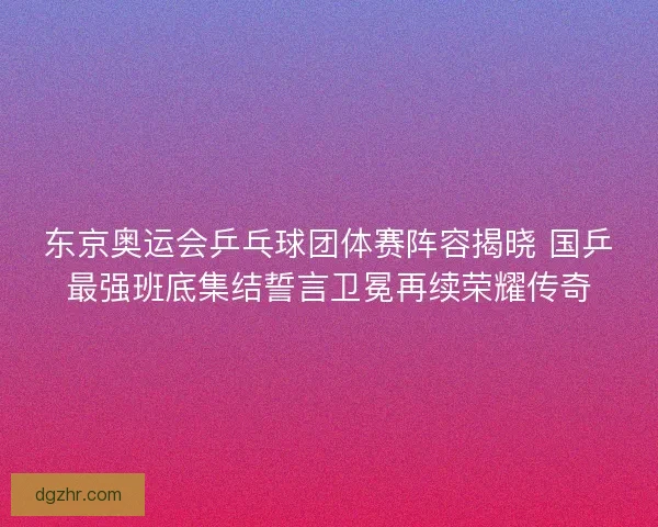 东京奥运会乒乓球团体赛阵容揭晓 国乒最强班底集结誓言卫冕再续荣耀传奇 东京奥运会乒乓球团体赛阵容揭晓 国乒最强班底集结誓言卫冕再续荣耀传奇