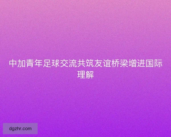 中加青年足球交流共筑友谊桥梁增进国际理解 中加青年足球交流共筑友谊桥梁增进国际理解