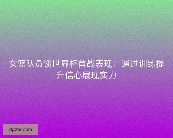 女篮队员谈世界杯首战表现:通过训练提升信心展现实力 女篮队员谈世界杯首战表现:通过训练提升信心展现实力