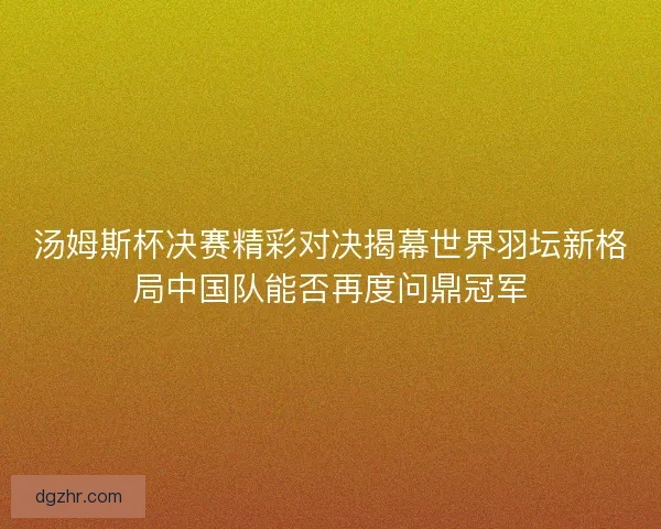 汤姆斯杯决赛精彩对决揭幕世界羽坛新格局中国队能否再度问鼎冠军