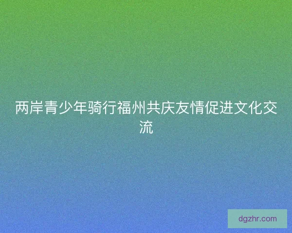 两岸青少年骑行福州共庆友情促进文化交流 两岸青少年骑行福州共庆友情促进文化交流