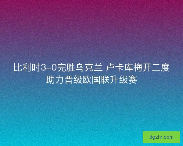 比利时3-0完胜乌克兰 卢卡库梅开二度助力晋级欧国联升级赛