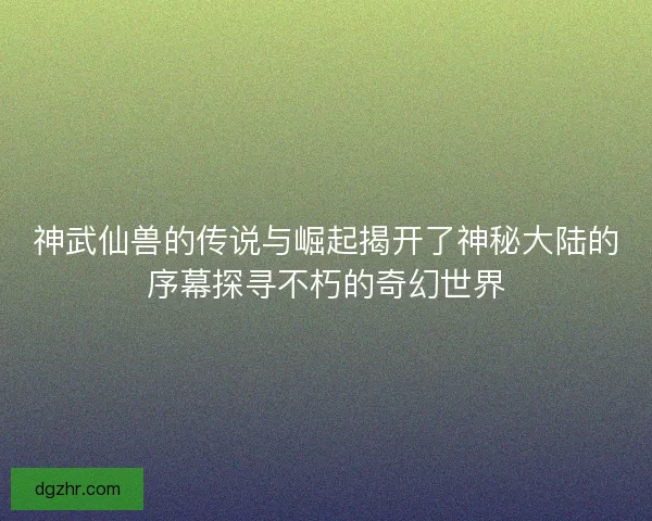 神武仙兽的传说与崛起揭开了神秘大陆的序幕探寻不朽的奇幻世界