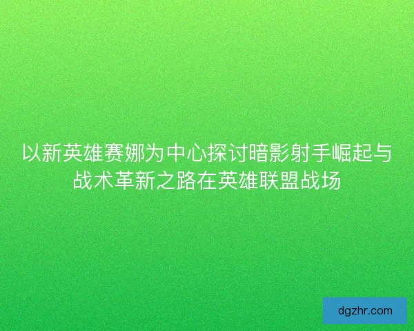 以新英雄赛娜为中心探讨暗影射手崛起与战术革新之路在英雄联盟战场 以新英雄赛娜为中心探讨暗影射手崛起与战术革新之路在英雄联盟战场