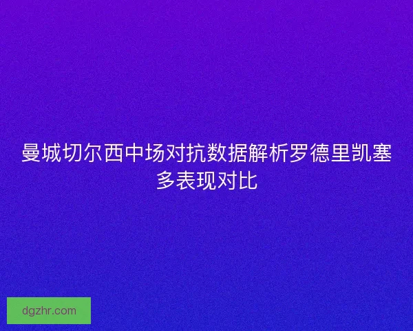 曼城切尔西中场对抗数据解析罗德里凯塞多表现对比 曼城切尔西中场对抗数据解析罗德里凯塞多表现对比