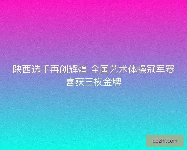 陕西选手再创辉煌 全国艺术体操冠军赛喜获三枚金牌 陕西选手再创辉煌 全国艺术体操冠军赛喜获三枚金牌