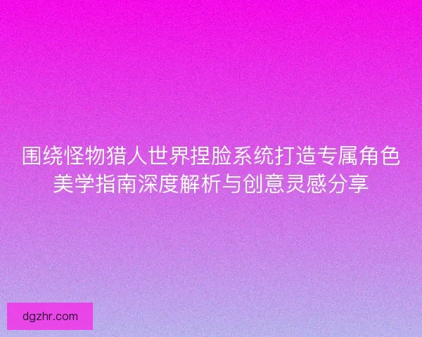 围绕怪物猎人世界捏脸系统打造专属角色美学指南深度解析与创意灵感分享 围绕怪物猎人世界捏脸系统打造专属角色美学指南深度解析与创意灵感分享
