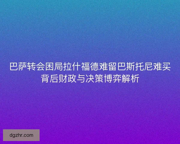 巴萨转会困局拉什福德难留巴斯托尼难买背后财政与决策博弈解析 巴萨转会困局拉什福德难留巴斯托尼难买背后财政与决策博弈解析
